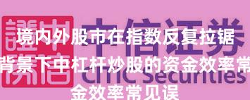 境内外股市在指数反复拉锯阶段背景下中杠杆炒股的资金效率常见误