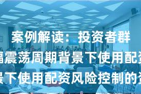 案例解读：投资者群体在宽幅震荡周期背景下使用配资风险控制的资