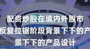 配资炒股在境内外股市在指数反复拉锯阶段背景下下的产品设计