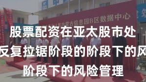 股票配资在亚太股市处于指数反复拉锯阶段的阶段下的风险管理